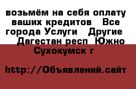 возьмём на себя оплату ваших кредитов - Все города Услуги » Другие   . Дагестан респ.,Южно-Сухокумск г.